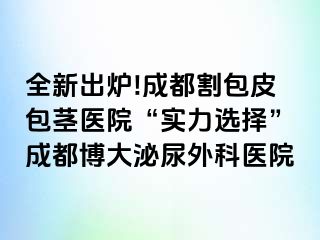 全新出炉!成都割包皮包茎医院“实力选择”成都博大泌尿外科医院