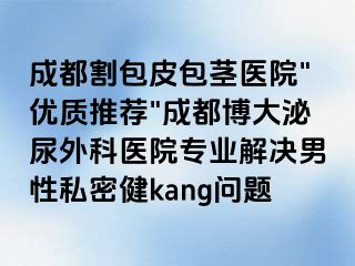 成都割包皮包茎医院"优质推荐"成都博大泌尿外科医院专业解决男性私密健kang问题