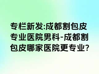 专栏新发:成都割包皮专业医院男科-成都割包皮哪家医院更专业?