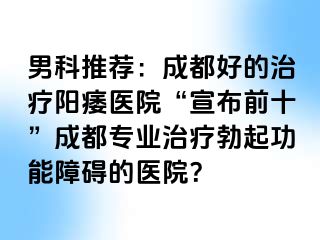 男科推荐：成都好的治疗阳痿医院“宣布前十”成都专业治疗勃起功能障碍的医院？