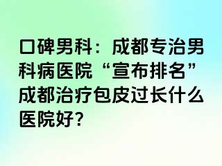 口碑男科：成都专治男科病医院“宣布排名”成都治疗包皮过长什么医院好？
