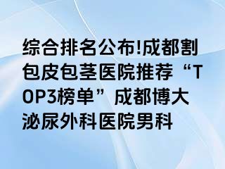 综合排名公布!成都割包皮包茎医院推荐“TOP3榜单”成都博大泌尿外科医院男科