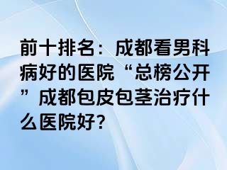 前十排名：成都看男科病好的医院“总榜公开”成都包皮包茎治疗什么医院好？