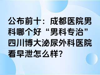公布前十：成都医院男科哪个好“男科专治”四川博大泌尿外科医院看早泄怎么样？