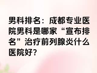 男科排名：成都专业医院男科是哪家“宣布排名”治疗前列腺炎什么医院好？