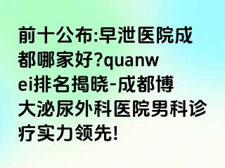 前十公布:早泄医院成都哪家好?quanwei排名揭晓-成都博大泌尿外科医院男科诊疗实力领先!