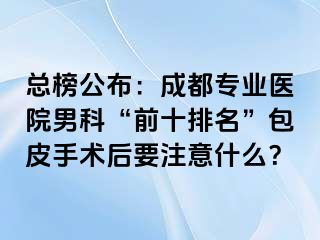 总榜公布：成都专业医院男科“前十排名”包皮手术后要注意什么？