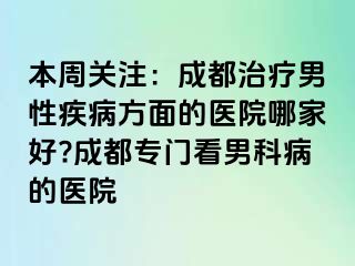 本周关注：成都治疗男性疾病方面的医院哪家好?成都专门看男科病的医院