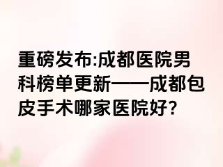 重磅发布:成都医院男科榜单更新——成都包皮手术哪家医院好?