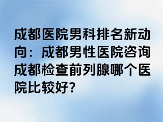 成都医院男科排名新动向：成都男性医院咨询成都检查前列腺哪个医院比较好?