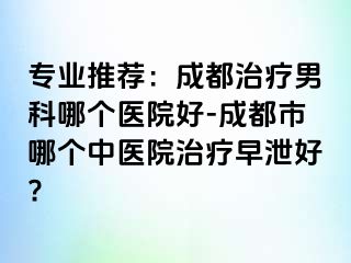 专业推荐：成都治疗男科哪个医院好-成都市哪个中医院治疗早泄好?