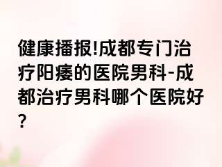 健康播报!成都专门治疗阳痿的医院男科-成都治疗男科哪个医院好?