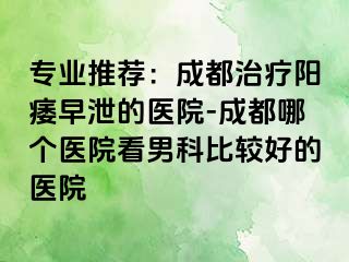 专业推荐：成都治疗阳痿早泄的医院-成都哪个医院看男科比较好的医院