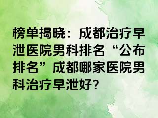 榜单揭晓：成都治疗早泄医院男科排名“公布排名”成都哪家医院男科治疗早泄好？