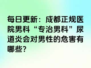 每日更新：成都正规医院男科“专治男科”尿道炎会对男性的危害有哪些？