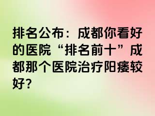 排名公布：成都你看好的医院“排名前十”成都那个医院治疗阳痿较好？