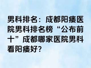 男科排名：成都阳痿医院男科排名榜“公布前十”成都哪家医院男科看阳痿好？