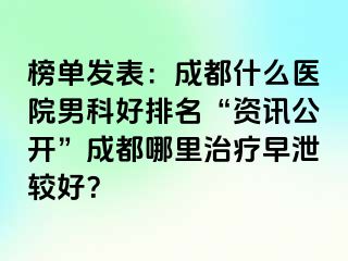 榜单发表：成都什么医院男科好排名“资讯公开”成都哪里治疗早泄较好？