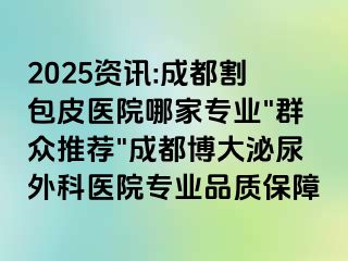 2025资讯:成都割包皮医院哪家专业"群众推荐"成都博大泌尿外科医院专业品质保障