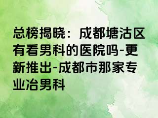 总榜揭晓：成都塘沽区有看男科的医院吗-更新推出-成都市那家专业冶男科