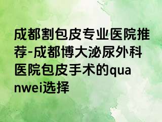 成都割包皮专业医院推荐-成都博大泌尿外科医院包皮手术的quanwei选择