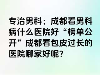 专治男科；成都看男科病什么医院好“榜单公开”成都看包皮过长的医院哪家好呢？