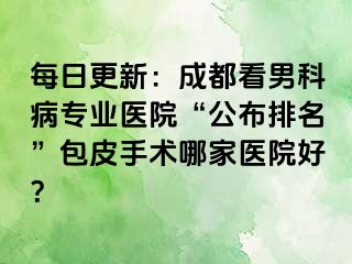 每日更新：成都看男科病专业医院“公布排名”包皮手术哪家医院好？