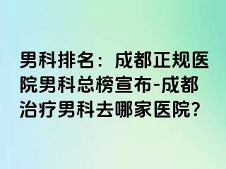 男科排名：成都正规医院男科总榜宣布-成都治疗男科去哪家医院？