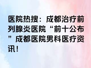 医院热搜：成都治疗前列腺炎医院“前十公布”成都医院男科医疗资讯！