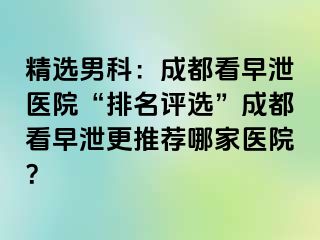 精选男科：成都看早泄医院“排名评选”成都看早泄更推荐哪家医院？