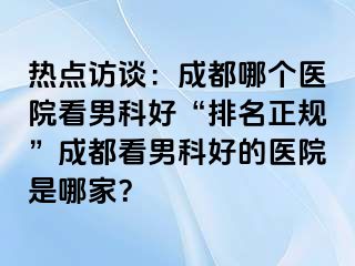 热点访谈：成都哪个医院看男科好“排名正规”成都看男科好的医院是哪家？