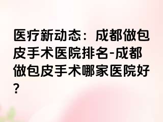 医疗新动态：成都做包皮手术医院排名-成都做包皮手术哪家医院好?