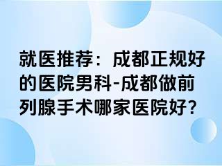 就医推荐：成都正规好的医院男科-成都做前列腺手术哪家医院好？