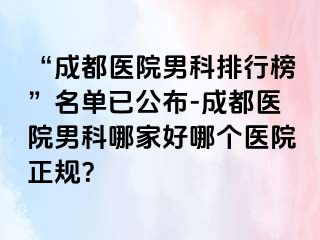 “成都医院男科排行榜”名单已公布-成都医院男科哪家好哪个医院正规？