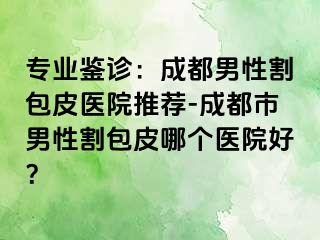 专业鉴诊：成都男性割包皮医院推荐-成都市男性割包皮哪个医院好？