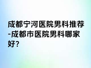 成都宁河医院男科推荐-成都市医院男科哪家好？
