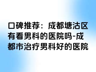 口碑推荐：成都塘沽区有看男科的医院吗-成都市治疗男科好的医院