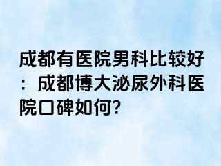 成都有医院男科比较好：成都博大泌尿外科医院口碑如何?
