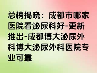 总榜揭晓：成都市哪家医院看泌尿科好-更新推出-成都博大泌尿外科博大泌尿外科医院专业可靠