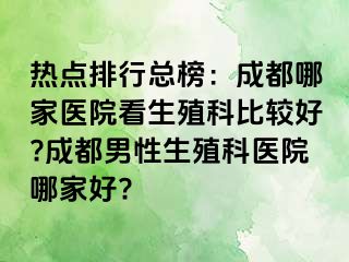 热点排行总榜：成都哪家医院看生殖科比较好?成都男性生殖科医院哪家好?