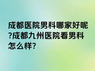 成都医院男科哪家好呢?成都九州医院看男科怎么样?
