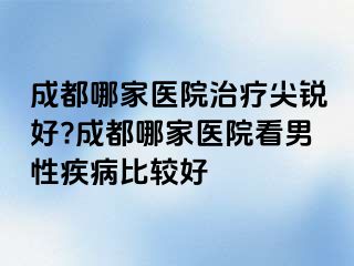 成都哪家医院治疗尖锐好?成都哪家医院看男性疾病比较好