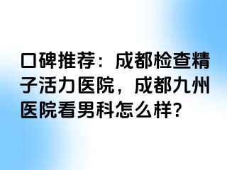 口碑推荐：成都检查精子活力医院，成都九州医院看男科怎么样？