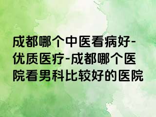 成都哪个中医看病好-优质医疗-成都哪个医院看男科比较好的医院