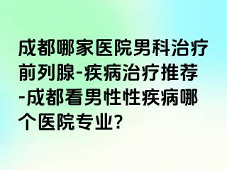 成都哪家医院男科治疗前列腺-疾病治疗推荐-成都看男性性疾病哪个医院专业?