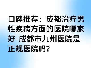 口碑推荐：成都治疗男性疾病方面的医院哪家好-成都市九州医院是正规医院吗?