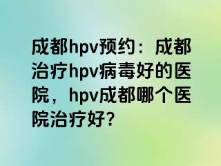 成都hpv预约：成都治疗hpv病毒好的医院，hpv成都哪个医院治疗好?