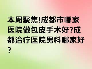 本周聚焦!成都市哪家医院做包皮手术好?成都治疗医院男科哪家好？