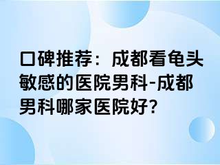 口碑推荐：成都看龟头敏感的医院男科-成都男科哪家医院好?