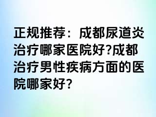 正规推荐：成都尿道炎治疗哪家医院好?成都治疗男性疾病方面的医院哪家好?